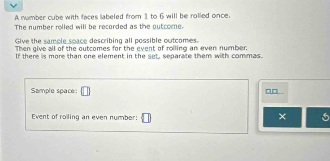 a number cube with faces labeled from 1 to 6 will be rolled once. the number rolled will be recorded as the outcome. give the sample space describing all possible outcomes. then give all of the outcomes for the event of rolling an even number. if there is more than one element in the set, separate them with commas. sample space: {} event of rolling an even number: {}