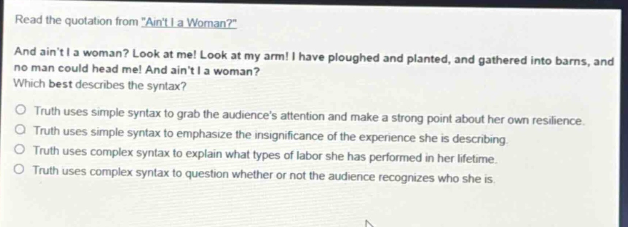 read the quotation from \aint i a woman?\ and aint i a woman? look at me! look at my arm! i have ploughed and planted, and gathered into barns, and no man could head me! and aint i a woman? which best describes the syntax? truth uses simple syntax to grab the audiences attention and make a strong point about her own resilience. truth uses simple syntax to emphasize the insignificance of the experience she is describing. truth uses complex syntax to explain what types of labor she has performed in her lifetime. truth uses complex syntax to question whether or not the audience recognizes who she is.