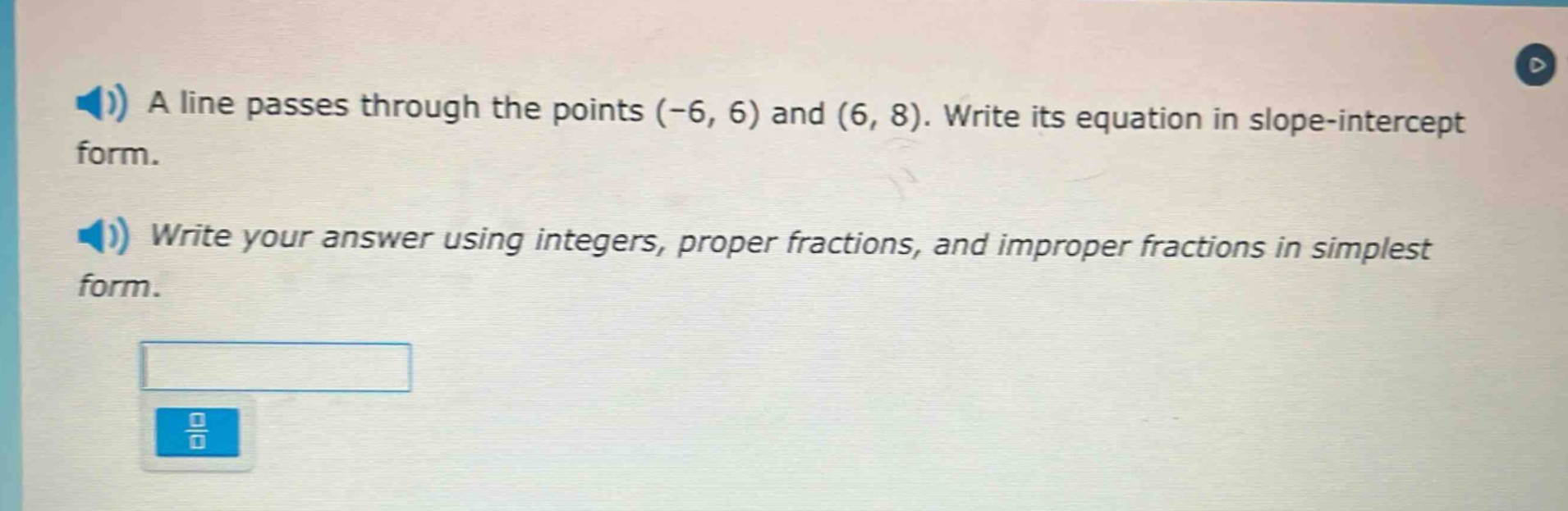 a line passes through the points (-6, 6) and (6, 8). write its equation in slope - intercept form. write your answer using integers, proper fractions, and improper fractions in simplest form.