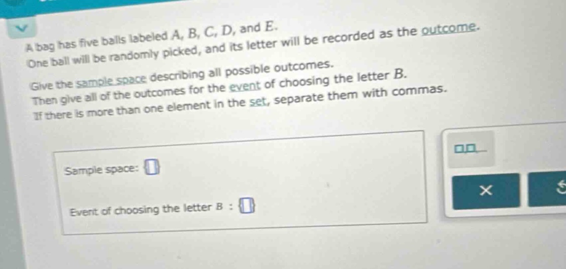 a bag has five balls labeled a, b, c, d, and e. one ball will be randomly picked, and its letter will be recorded as the outcome. give the sample - space describing all possible outcomes. then give all of the outcomes for the event of choosing the letter b. if there is more than one element in the set, separate them with commas. sample space: event of choosing the letter b :