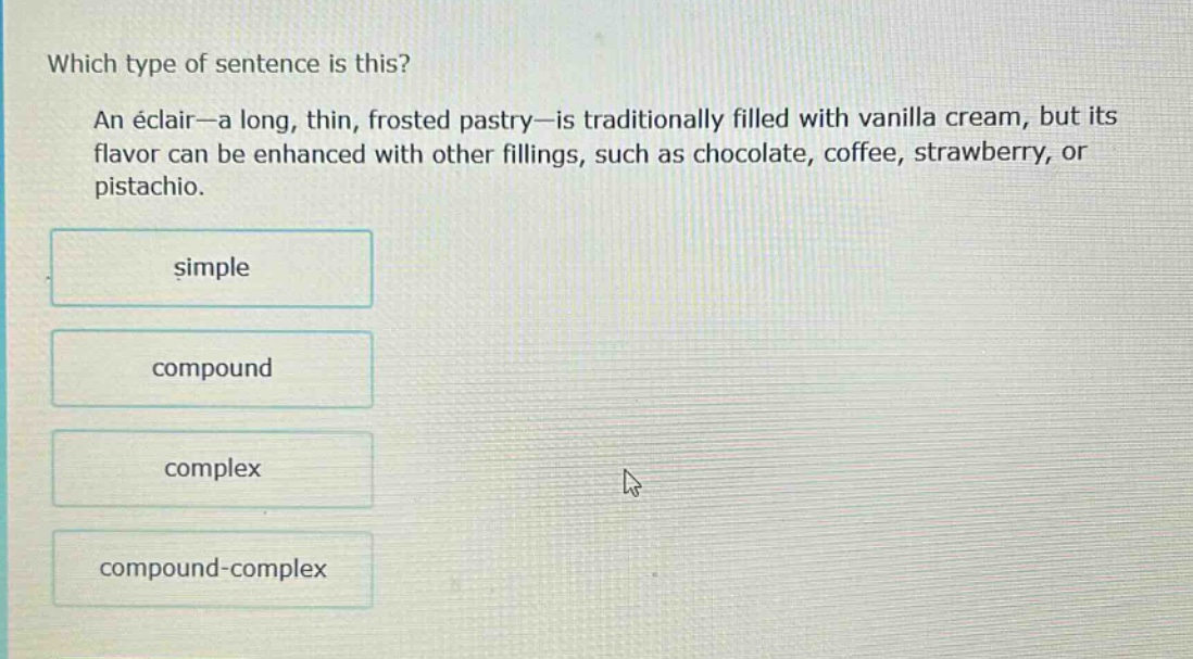 which type of sentence is this? an éclair—a long, thin, frosted pastry—is traditionally filled with vanilla cream, but its flavor can be enhanced with other fillings, such as chocolate, coffee, strawberry, or pistachio. simple compound complex compound - complex