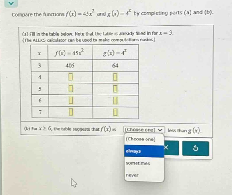 compare the functions f(x)=45x² and g(x)=4^x by completing parts (a) and (b). (a) fill in the table below. note that the table is already filled in for x = 3. (the aleks calculator can be used to make computations easier.) x f(x)=45x² g(x)=4^x 3 405 64 4 5 6 7 (b) for x≥6, the table suggests that f(x) is (choose one) less than g(x). (choose one) always sometimes never
