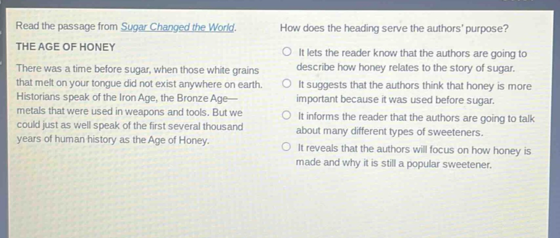 read the passage from sugar changed the world. the age of honey there was a time before sugar, when those white grains that melt on your tongue did not exist anywhere on earth. historians speak of the iron age, the bronze age— metals that were used in weapons and tools. but we could just as well speak of the first several thousand years of human history as the age of honey. how does the heading serve the authors purpose? it lets the reader know that the authors are going to describe how honey relates to the story of sugar. it suggests that the authors think that honey is more important because it was used before sugar. it informs the reader that the authors are going to talk about many different types of sweeteners. it reveals that the authors will focus on how honey is made and why it is still a popular sweetener.
