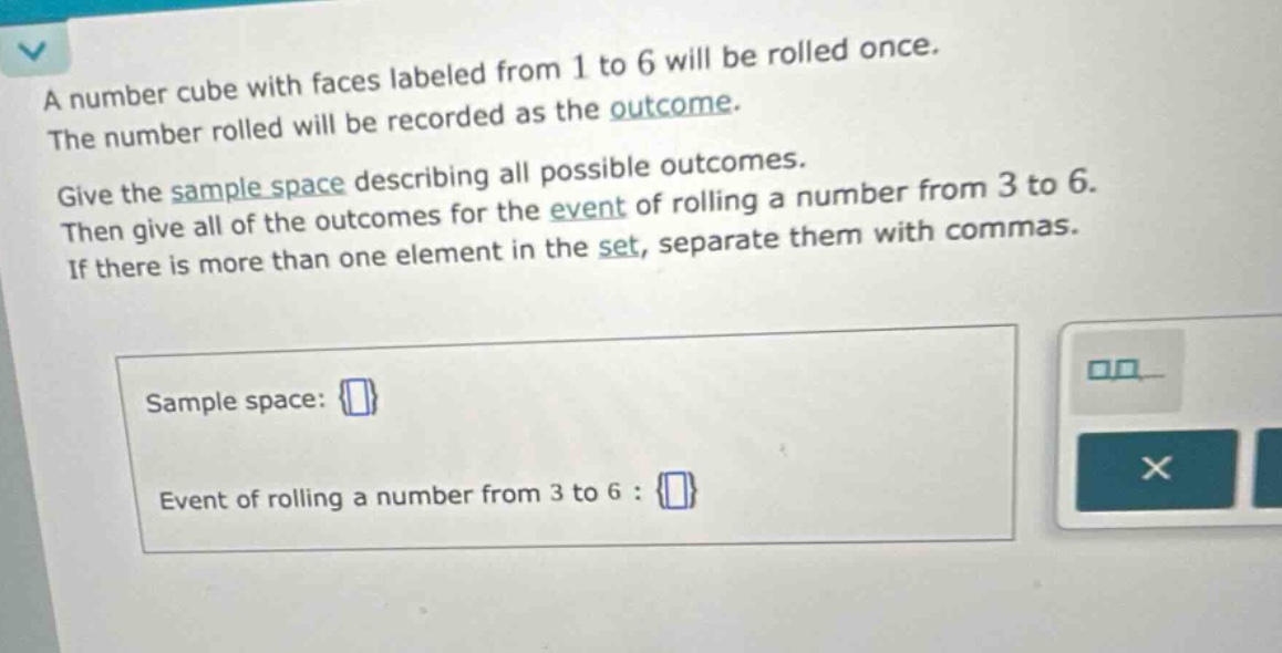 a number cube with faces labeled from 1 to 6 will be rolled once. the number rolled will be recorded as the outcome. give the sample space describing all possible outcomes. then give all of the outcomes for the event of rolling a number from 3 to 6. if there is more than one element in the set, separate them with commas. sample space: event of rolling a number from 3 to 6 :