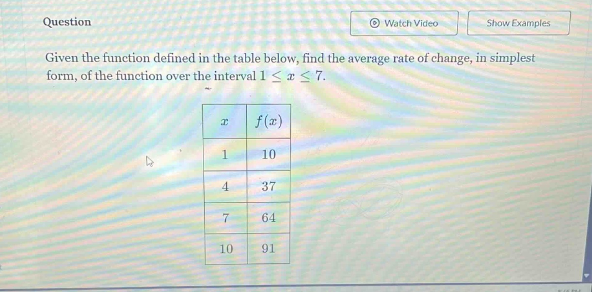 question given the function defined in the table below, find the average rate of change, in simplest form, of the function over the interval 1 ≤ x ≤ 7. x f(x) 1 10 4 37 7 64 10 91