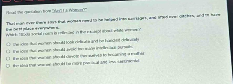 read the quotation from \aint i a woman?\ that man over there says that women need to be helped into carriages, and lifted over ditches, and to have the best place everywhere. which 1850s social norm is reflected in the excerpt about white women? the idea that women should look delicate and be handled delicately the idea that women should avoid too many intellectual pursuits the idea that women should devote themselves to becoming a mother the idea that women should be more practical and less sentimental