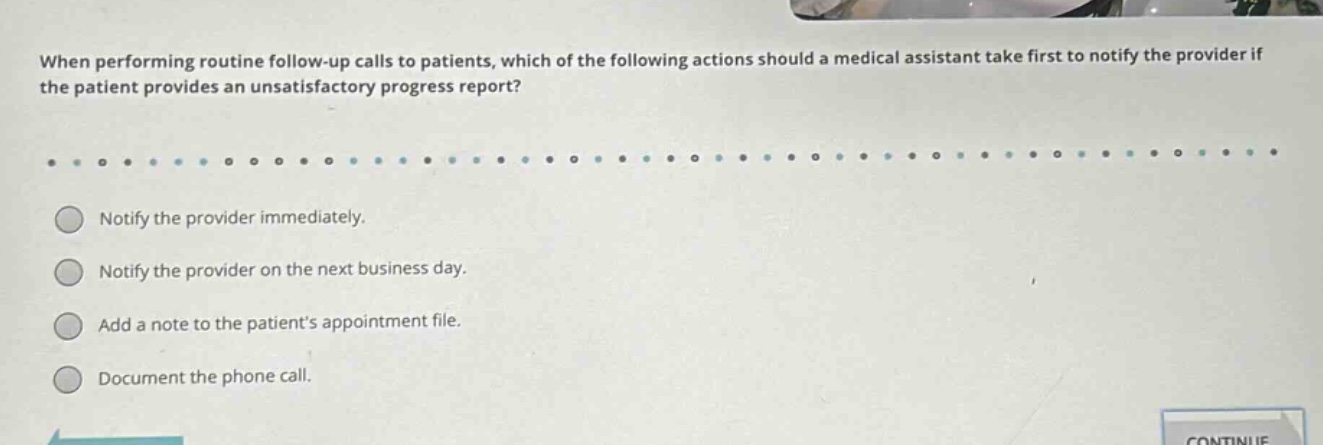 when performing routine follow - up calls to patients, which of the following actions should a medical assistant take first to notify the provider if the patient provides an unsatisfactory progress report?\n\nnotify the provider immediately.\nnotify the provider on the next business day.\nadd a note to the patients appointment file.\ndocument the phone call.