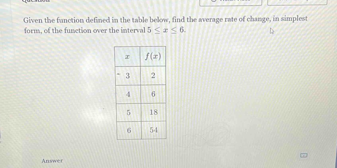given the function defined in the table below, find the average rate of change, in simplest form, of the function over the interval 5 ≤ x ≤ 6. x f(x) 3 2 4 6 5 18 6 54 answer