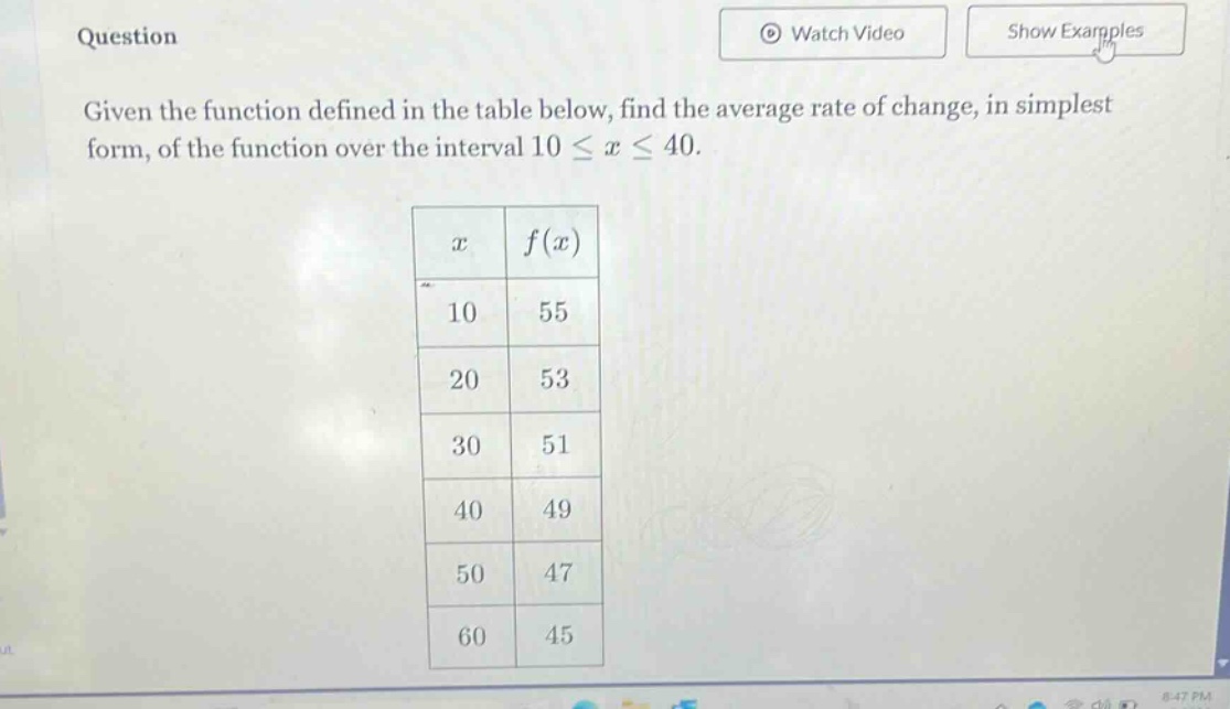 question given the function defined in the table below, find the average rate of change, in simplest form, of the function over the interval 10 ≤ x ≤ 40. x f(x) 10 55 20 53 30 51 40 49 50 47 60 45