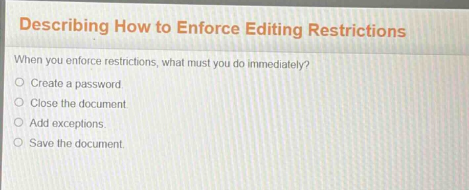 describing how to enforce editing restrictions\nwhen you enforce restrictions, what must you do immediately?\ncreate a password.\nclose the document.\nadd exceptions.\nsave the document.