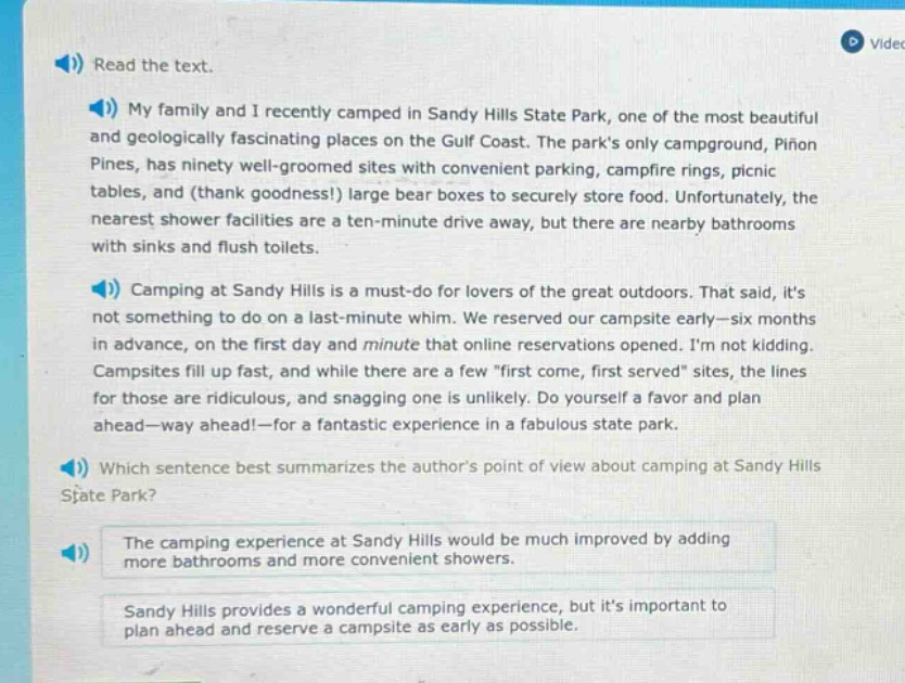 read the text. my family and i recently camped in sandy hills state park, one of the most beautiful and geologically fascinating places on the gulf coast. the parks only campground, piñon pines, has ninety well - groomed sites with convenient parking, campfire rings, picnic tables, and (thank goodness!) large bear boxes to securely store food. unfortunately, the nearest shower facilities are a ten - minute drive away, but there are nearby bathrooms with sinks and flush toilets. camping at sandy hills is a must - do for lovers of the great outdoors. that said, its not something to do on a last - minute whim. we reserved our campsite early—six months in advance, on the first day and minute that online reservations opened. im not kidding. campsites fill up fast, and while there are a few \first come, first served\ sites, the lines for those are ridiculous, and snagging one is unlikely. do yourself a favor and plan ahead—way ahead!—for a fantastic experience in a fabulous state park. which sentence best summarizes the authors point of view about camping at sandy hills state park? the camping experience at sandy hills would be much improved by adding more bathrooms and more convenient showers. sandy hills provides a wonderful camping experience, but its important to plan ahead and reserve a campsite as early as possible.