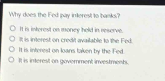 why does the fed pay interest to banks?\no it is interest on money held in reserve.\no it is interest on credit available to the fed.\no it is interest on loans taken by the fed.\no it is interest on government investments.