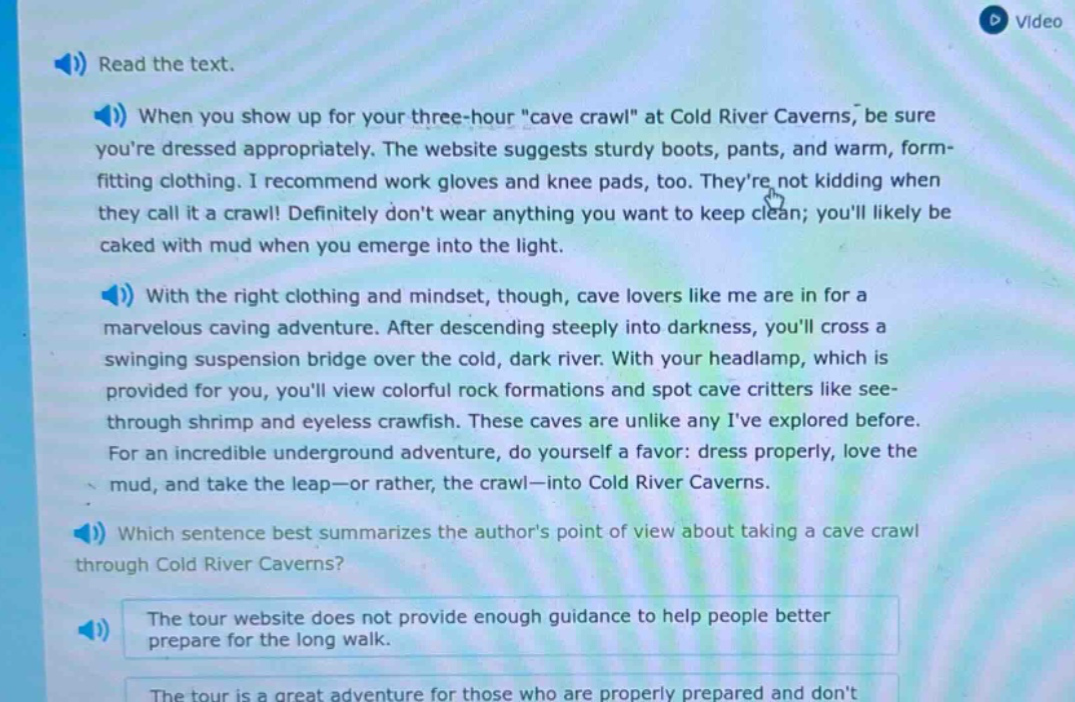 read the text. when you show up for your three - hour \cave crawl\ at cold river caverns, be sure youre dressed appropriately. the website suggests sturdy boots, pants, and warm, form - fitting clothing. i recommend work gloves and knee pads, too. theyre not kidding when they call it a crawl! definitely dont wear anything you want to keep clean; youll likely be caked with mud when you emerge into the light. with the right clothing and mindset, though, cave lovers like me are in for a marvelous caving adventure. after descending steeply into darkness, youll cross a swinging suspension bridge over the cold, dark river. with your headlamp, which is provided for you, youll view colorful rock formations and spot cave critters like see - through shrimp and eyeless crawfish. these caves are unlike any ive explored before. for an incredible underground adventure, do yourself a favor: dress properly, love the mud, and take the leap—or rather, the crawl—into cold river caverns. which sentence best summarizes the authors point of view about taking a cave crawl through cold river caverns? the tour website does not provide enough guidance to help people better prepare for the long walk. the tour is a great adventure for those who are properly prepared and dont