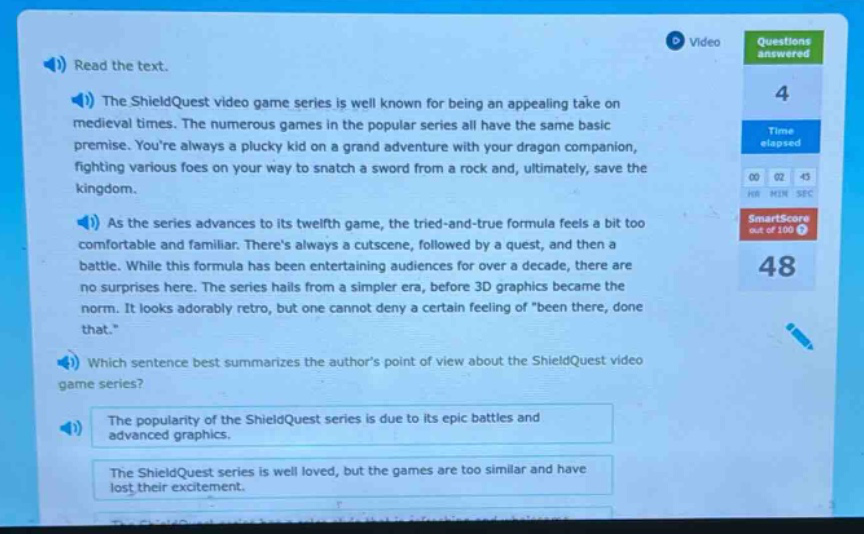 read the text. the shieldquest video game series is well known for being an appealing take on medieval times. the numerous games in the popular series all have the same basic premise. youre always a plucky kid on a grand adventure with your dragon companion, fighting various foes on your way to snatch a sword from a rock and, ultimately, save the kingdom. as the series advances to its twelfth game, the tried - and - true formula feels a bit too comfortable and familiar. theres always a cutscene, followed by a quest, and then a battle. while this formula has been entertaining audiences for over a decade, there are no surprises here. the series hails from a simpler era, before 3d graphics became the norm. it looks adorably retro, but one cannot deny a certain feeling of “been there, done that.” which sentence best summarizes the authors point of view about the shieldquest video game series? the popularity of the shieldquest series is due to its epic battles and advanced graphics. the shieldquest series is well loved, but the games are too similar and have lost their excitement.