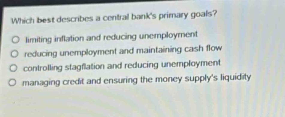 which best describes a central banks primary goals?\nlimiting inflation and reducing unemployment\nreducing unemployment and maintaining cash flow\ncontrolling stagflation and reducing unemployment\nmanaging credit and ensuring the money supplys liquidity