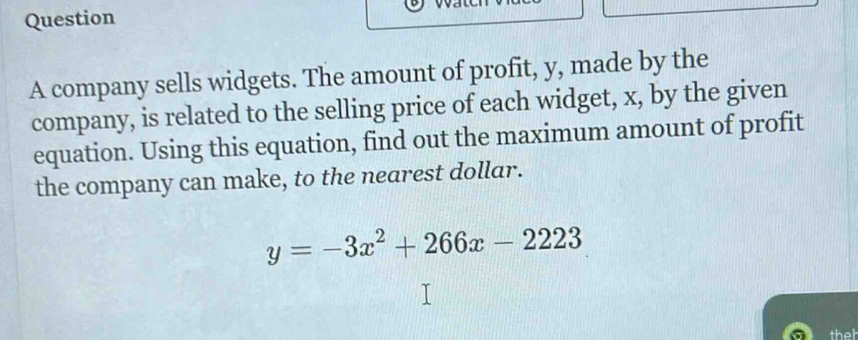 question a company sells widgets. the amount of profit, y, made by the company, is related to the selling price of each widget, x, by the given equation. using this equation, find out the maximum amount of profit the company can make, to the nearest dollar. y = -3x² + 266x - 2223