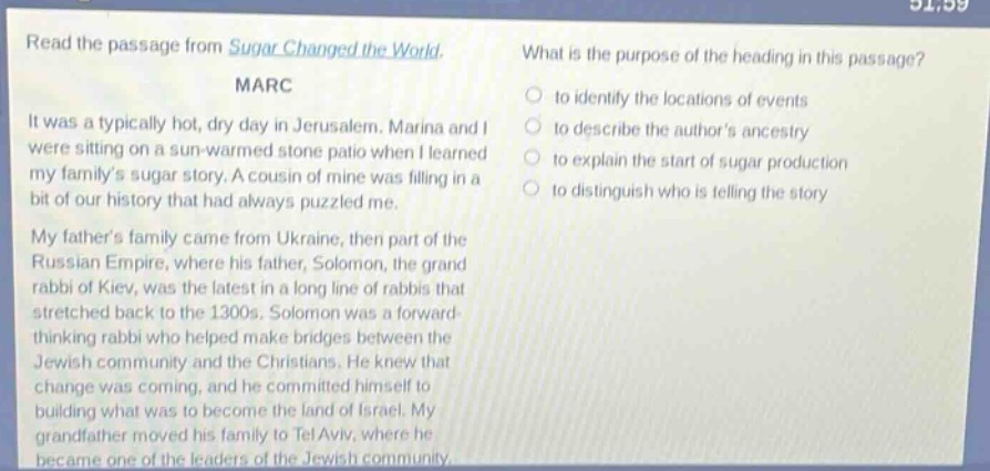 read the passage from sugar changed the world. marc it was a typically hot, dry day in jerusalem. marina and i were sitting on a sun - warmed stone patio when i learned my familys sugar story. a cousin of mine was filling in a bit of our history that had always puzzled me. my fathers family came from ukraine, then part of the russian empire, where his father, solomon, the grand rabbi of kiev, was the latest in a long line of rabbis that stretched back to the 1300s. solomon was a forward - thinking rabbi who helped make bridges between the jewish community and the christians. he knew that change was coming, and he committed himself to building what was to become the land of israel. my grandfather moved his family to tel aviv, where he became one of the leaders of the jewish community. what is the purpose of the heading in this passage? to identify the locations of events to describe the authors ancestry to explain the start of sugar production to distinguish who is telling the story