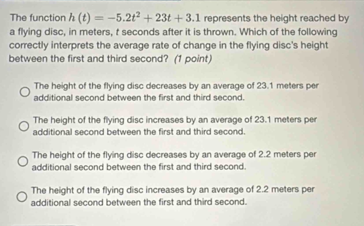 the function h(t)= - 5.2t² + 23t + 3.1 represents the height reached by a flying disc, in meters, t seconds after it is thrown. which of the following correctly interprets the average rate of change in the flying discs height between the first and third second? (1 point) the height of the flying disc decreases by an average of 23.1 meters per additional second between the first and third second. the height of the flying disc increases by an average of 23.1 meters per additional second between the first and third second. the height of the flying disc decreases by an average of 2.2 meters per additional second between the first and third second. the height of the flying disc increases by an average of 2.2 meters per additional second between the first and third second.