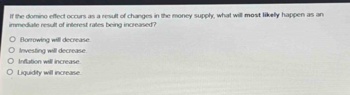 if the domino effect occurs as a result of changes in the money supply, what will most likely happen as an immediate result of interest rates being increased? borrowing will decrease. investing will decrease. inflation will increase. liquidity will increase.