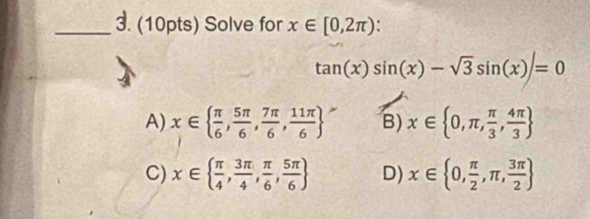 3. (10pts) solve for x ∈ 0,2π): tan(x) sin(x) - √3 sin(x)= 0 a) x ∈ {π/6, 5π/6, 7π/6, 11π/6} b) x ∈ {0,π,π/3, 4π/3} c) x ∈ {π/4, 3π/4,π/6, 5π/6} d) x ∈ {0,π/2,π, 3π/2}