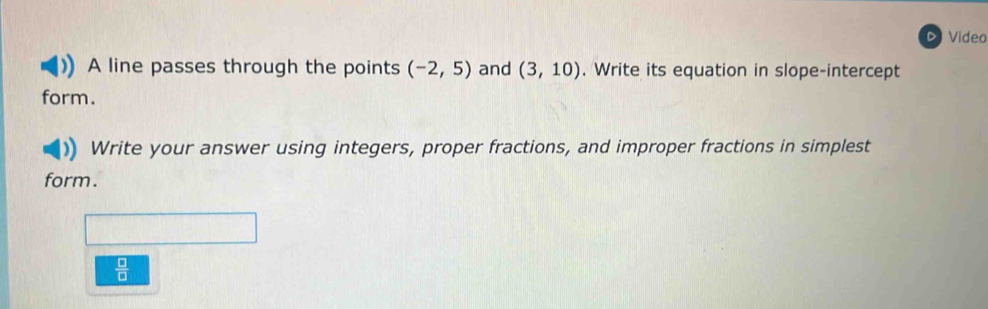 a line passes through the points (-2, 5) and (3, 10). write its equation in slope - intercept form. write your answer using integers, proper fractions, and improper fractions in simplest form.