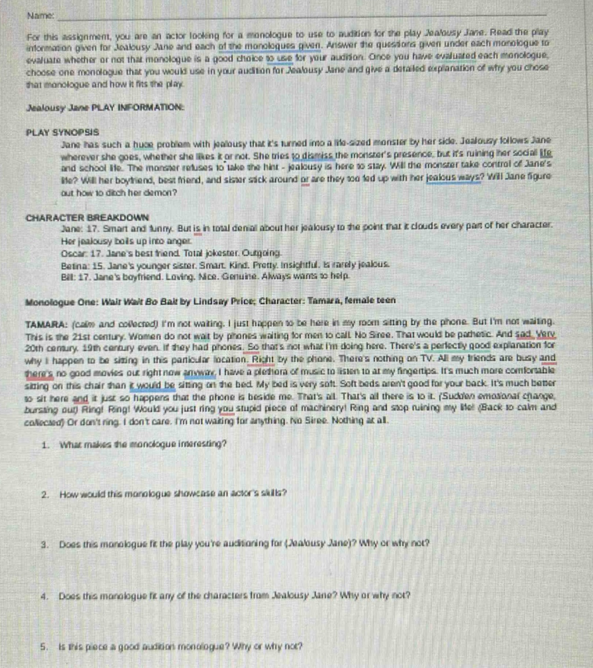 name: for this assignment, you are an actor looking for a monologue to use to audition for the play jealousy jane. read the play information given for jealousy jane and each of the monologues given. answer the questions given under each monologue to evaluate whether or not that monologue is a good choice to use for your audition. once you have evaluated each monologue, choose one monologue that you would use in your audition for jealousy jane and give a detailed explanation of why you chose that monologue and how it fits the play. jealousy jane play information: play synopsis jane has such a huge problem with jealousy that its turned into a life - sized monster by her side. jealousy follows jane wherever she goes, whether she likes it or not. she tries to dismiss the monsters presence, but its ruining her social life and school life. the monster refuses to take the hint - jealousy is here to stay. will the monster take control of janes life? will her boyfriend, best friend, and sister stick around or are they too fed up with her jealous ways? will jane figure out how to ditch her demon? character breakdown jane: 17. smart and funny. but is in total denial about her jealousy to the point that it clouds every part of her character. her jealousy boils up into anger. oscar: 17. janes best friend. total joker. outgoing. batina: 15. janes younger sister. smart. kind. pretty. insightful. is rarely jealous. bill: 17. janes boyfriend. loving. nice. genuine. always wants to help. monologue one: wait wait bo bait by lindsay price; character: tamara, female teen tamara: (calm and collected) im not waiting. i just happen to be here in my room sitting by the phone. but im not waiting. this is the 21st century. women do not wait by phones waiting for men to call. no siree. that would be pathetic. and sad. very 20th century. 19th century even. if they had phones. so thats not what im doing here. theres a perfectly good explanation for why i happen to be sitting in this particular location. right by the phone. theres nothing on tv. all my friends are busy and theres no good movies out right now anyway. i have a plethora of music to listen to at my fingertips. its much more comfortable sitting on this chair than it would be sitting on the bed. my bed is very soft. soft beds arent good for your back. its much better to sit here and it just so happens that the phone is beside me. thats all. thats all there is to it. (sudden emotional change, bursting out) ring! ring! would you just ring you stupid piece of machinery! ring and stop ruining my life! (back to calm and collected) or dont ring. i dont care. im not waiting for anything. no siree. nothing at all. 1. what makes the monologue interesting? 2. how would this monologue showcase an actors skills? 3. does this monologue fit the play youre auditioning for (jealousy jane)? why or why not? 4. does this monologue fit any of the characters from jealousy jane? why or why not? 5. is this piece a good audition monologue? why or why not?
