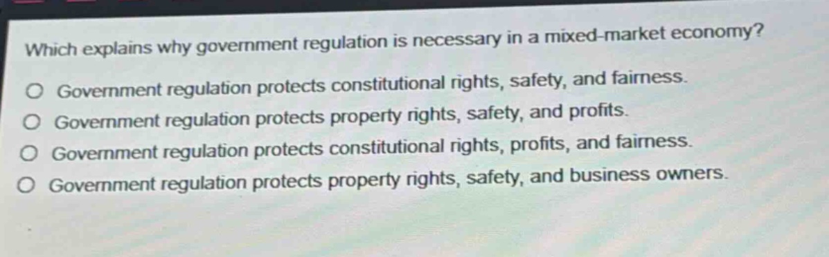 which explains why government regulation is necessary in a mixed - market economy? government regulation protects constitutional rights, safety, and fairness. government regulation protects property rights, safety, and profits. government regulation protects constitutional rights, profits, and fairness. government regulation protects property rights, safety, and business owners.