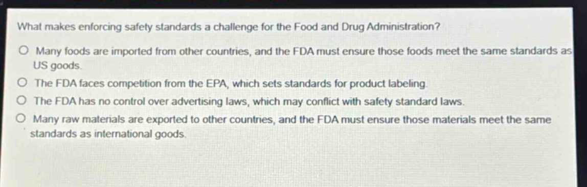 what makes enforcing safety standards a challenge for the food and drug administration?\no many foods are imported from other countries, and the fda must ensure those foods meet the same standards as us goods.\no the fda faces competition from the epa, which sets standards for product labeling.\no the fda has no control over advertising laws, which may conflict with safety standard laws.\no many raw materials are exported to other countries, and the fda must ensure those materials meet the same standards as international goods.