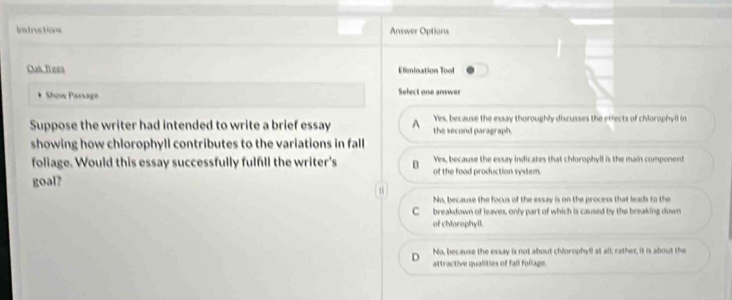 suppose the writer had intended to write a brief essay showing how chlorophyll contributes to the variations in fall foliage. would this essay successfully fulfill the writers goal? answer options: a yes, because the essay thoroughly discusses the effects of chlorophyll in the second paragraph. b yes, because the essay indicates that chlorophyll is the main component of the food - production system. c no, because the focus of the essay is on the process that leads to the breakdown of leaves, only part of which is caused by the breaking down of chlorophyll. d no, because the essay is not about chlorophyll at all; rather, it is about the attractive qualities of fall foliage.
