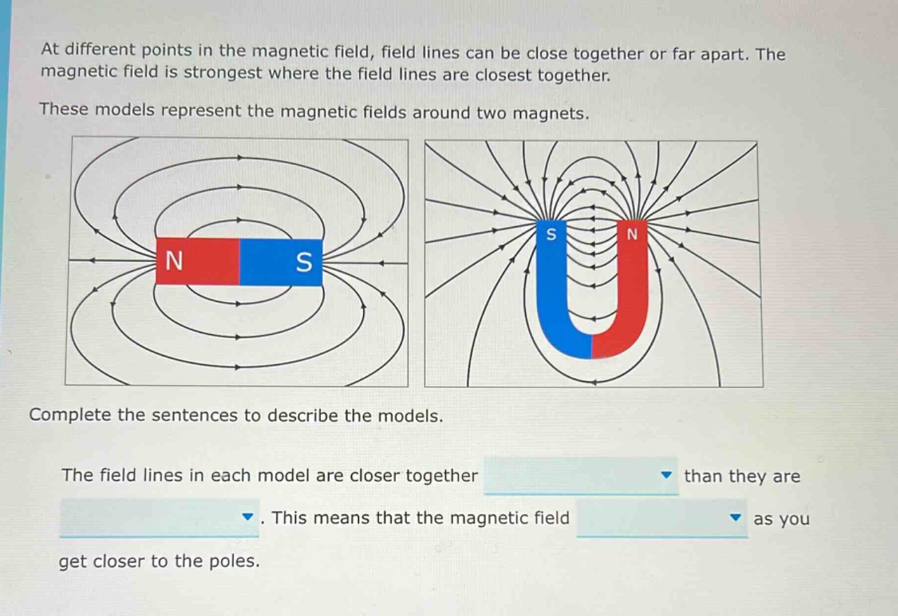 at different points in the magnetic field, field lines can be close together or far apart. the magnetic field is strongest where the field lines are closest together. these models represent the magnetic fields around two magnets. complete the sentences to describe the models. the field lines in each model are closer together than they are. this means that the magnetic field as you get closer to the poles.