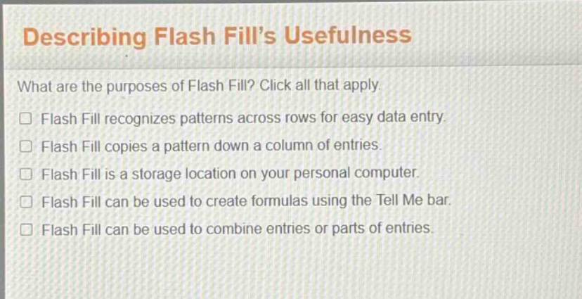 describing flash fill’s usefulness\nwhat are the purposes of flash fill? click all that apply.\nflash fill recognizes patterns across rows for easy data entry.\nflash fill copies a pattern down a column of entries.\nflash fill is a storage location on your personal computer.\nflash fill can be used to create formulas using the tell me bar.\nflash fill can be used to combine entries or parts of entries.
