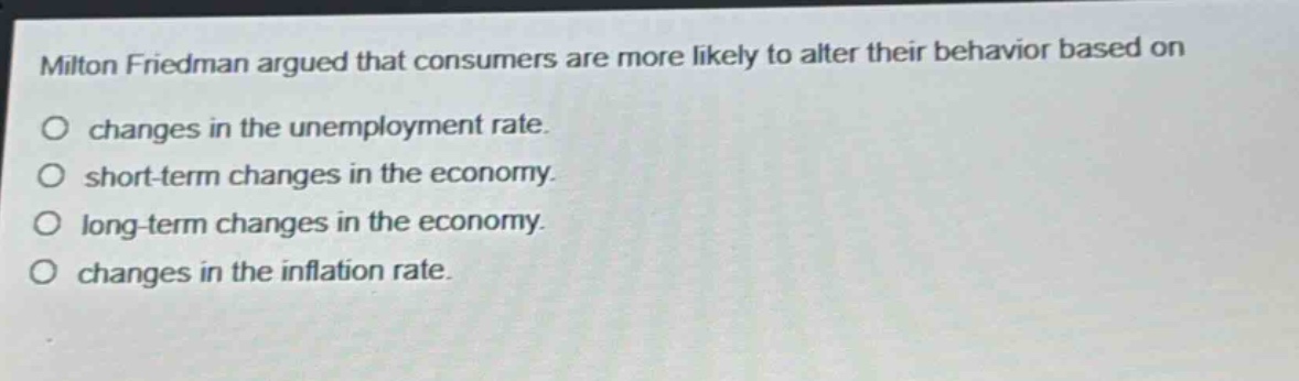 milton friedman argued that consumers are more likely to alter their behavior based on\no changes in the unemployment rate.\no short - term changes in the economy.\no long - term changes in the economy.\no changes in the inflation rate.