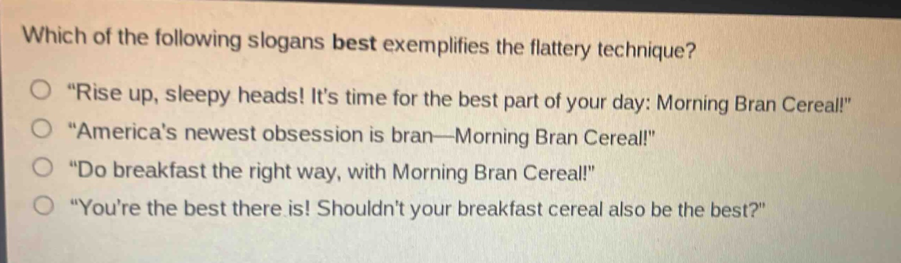 which of the following slogans best exemplifies the flattery technique?\n“rise up, sleepy heads! it’s time for the best part of your day: morning bran cereal!”\n“america’s newest obsession is bran—morning bran cereal!”\n“do breakfast the right way, with morning bran cereal!”\n“you’re the best there is! shouldn’t your breakfast cereal also be the best?”