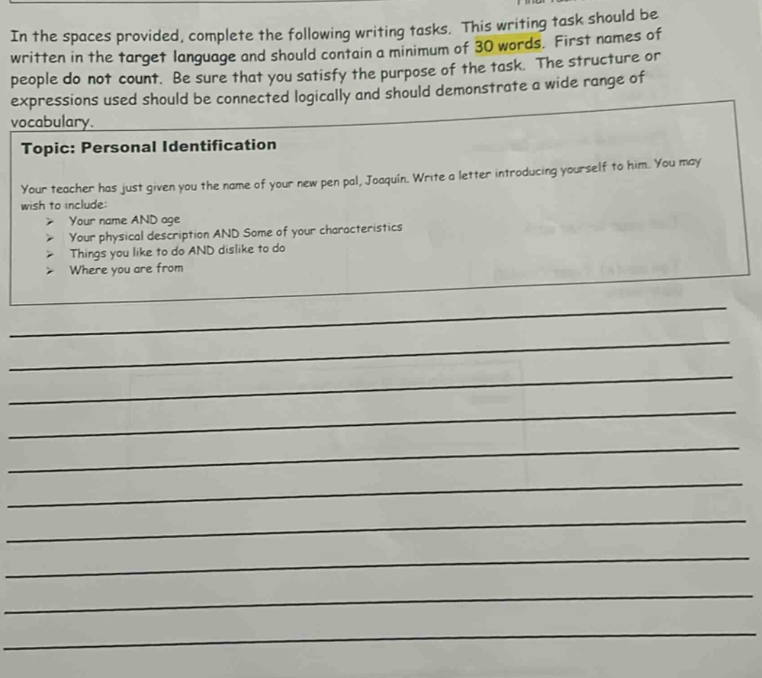 in the spaces provided, complete the following writing tasks. this writing task should be written in the target language and should contain a minimum of 30 words. first names of people do not count. be sure that you satisfy the purpose of the task. the structure or expressions used should be connected logically and should demonstrate a wide range of vocabulary. topic: personal identification your teacher has just given you the name of your new pen pal, joaquin. write a letter introducing yourself to him. you may wish to include: > your name and age > your physical description and some of your characteristics > things you like to do and dislike to do > where you are from