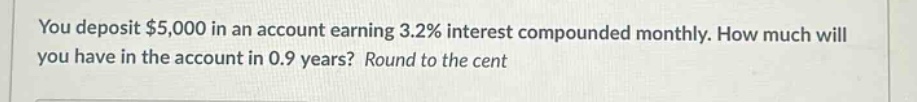 you deposit $5,000 in an account earning 3.2% interest compounded monthly. how much will you have in the account in 0.9 years? round to the cent