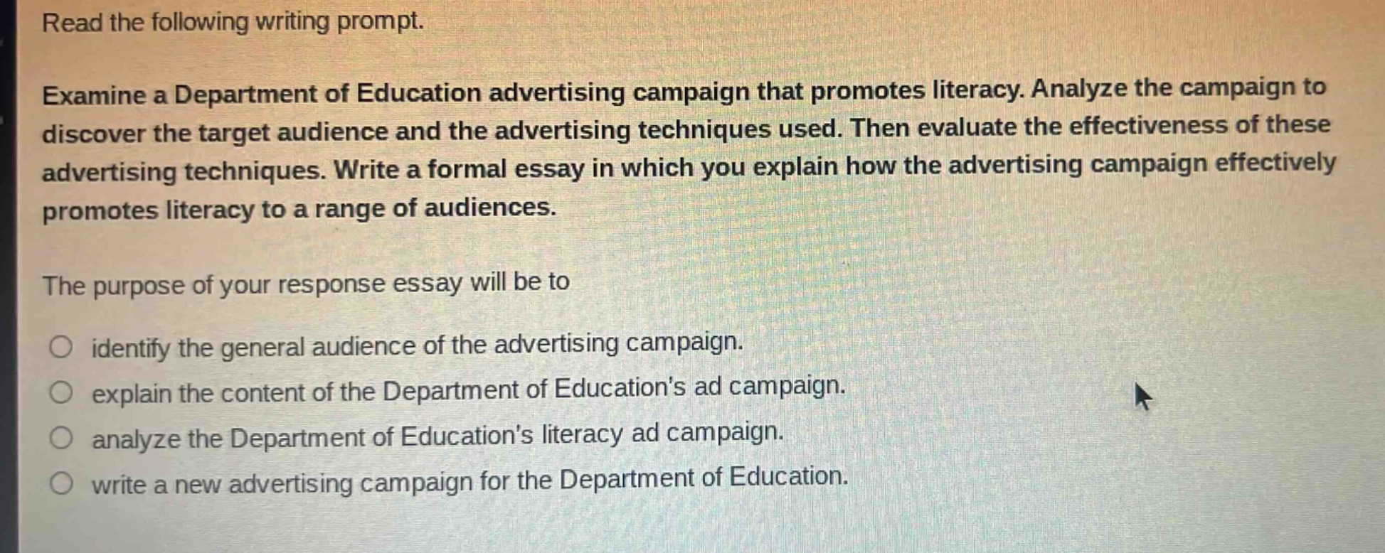 read the following writing prompt. examine a department of education advertising campaign that promotes literacy. analyze the campaign to discover the target audience and the advertising techniques used. then evaluate the effectiveness of these advertising techniques. write a formal essay in which you explain how the advertising campaign effectively promotes literacy to a range of audiences. the purpose of your response essay will be to identify the general audience of the advertising campaign. explain the content of the department of educations ad campaign. analyze the department of educations literacy ad campaign. write a new advertising campaign for the department of education.