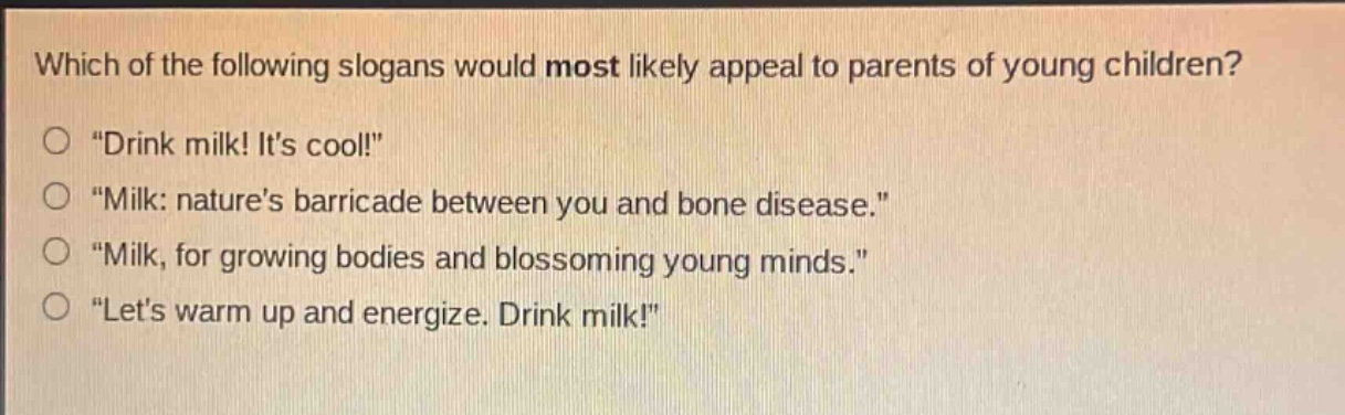which of the following slogans would most likely appeal to parents of young children? \drink milk! its cool!\ \milk: natures barricade between you and bone disease.\ \milk, for growing bodies and blossoming young minds.\ \lets warm up and energize. drink milk!\