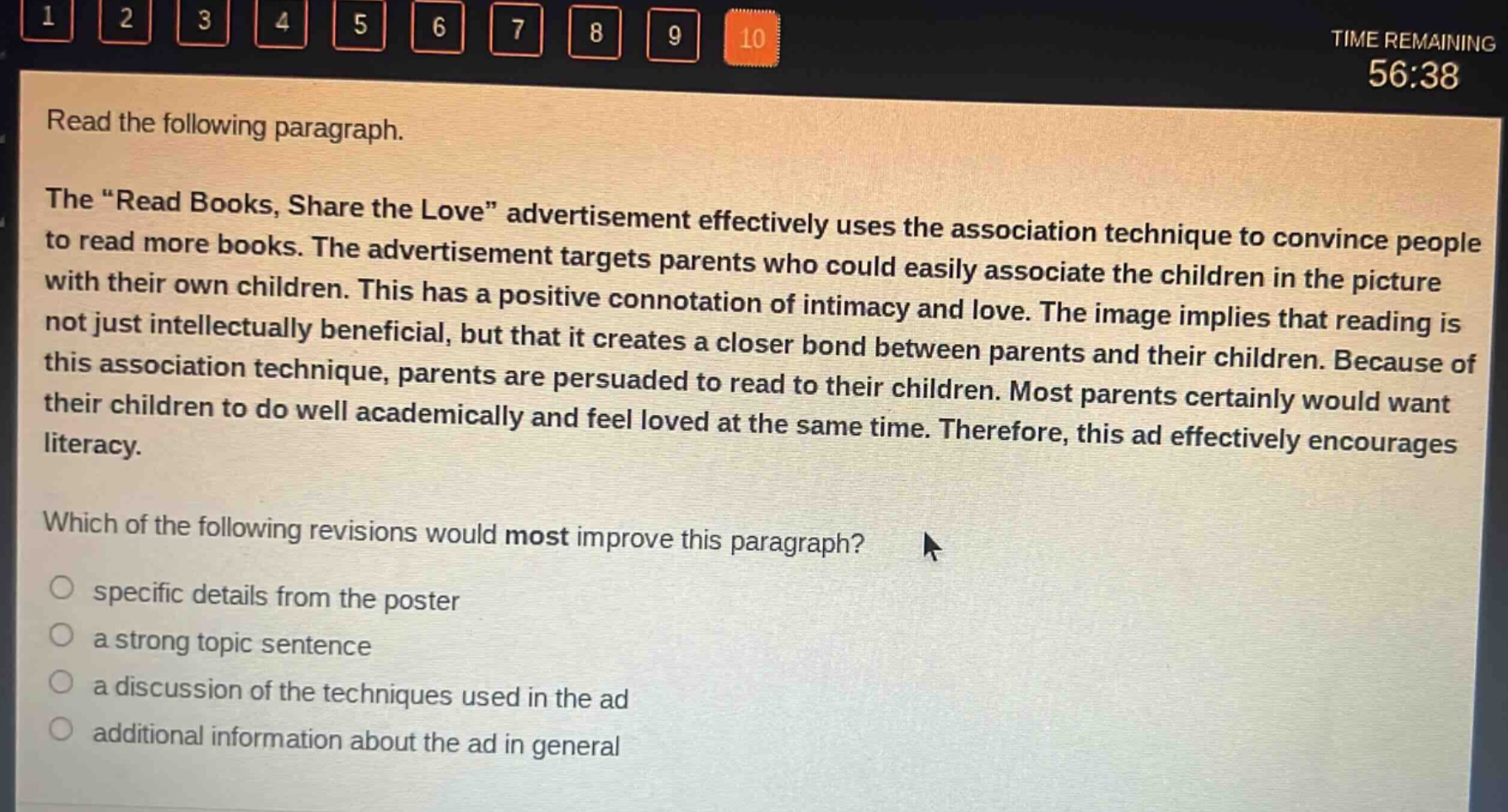 read the following paragraph. the “read books, share the love” advertisement effectively uses the association technique to convince people to read more books. the advertisement targets parents who could easily associate the children in the picture with their own children. this has a positive connotation of intimacy and love. the image implies that reading is not just intellectually beneficial, but that it creates a closer bond between parents and their children. because of this association technique, parents are persuaded to read to their children. most parents certainly would want their children to do well academically and feel loved at the same time. therefore, this ad effectively encourages literacy. which of the following revisions would most improve this paragraph? specific details from the poster a strong topic sentence a discussion of the techniques used in the ad additional information about the ad in general