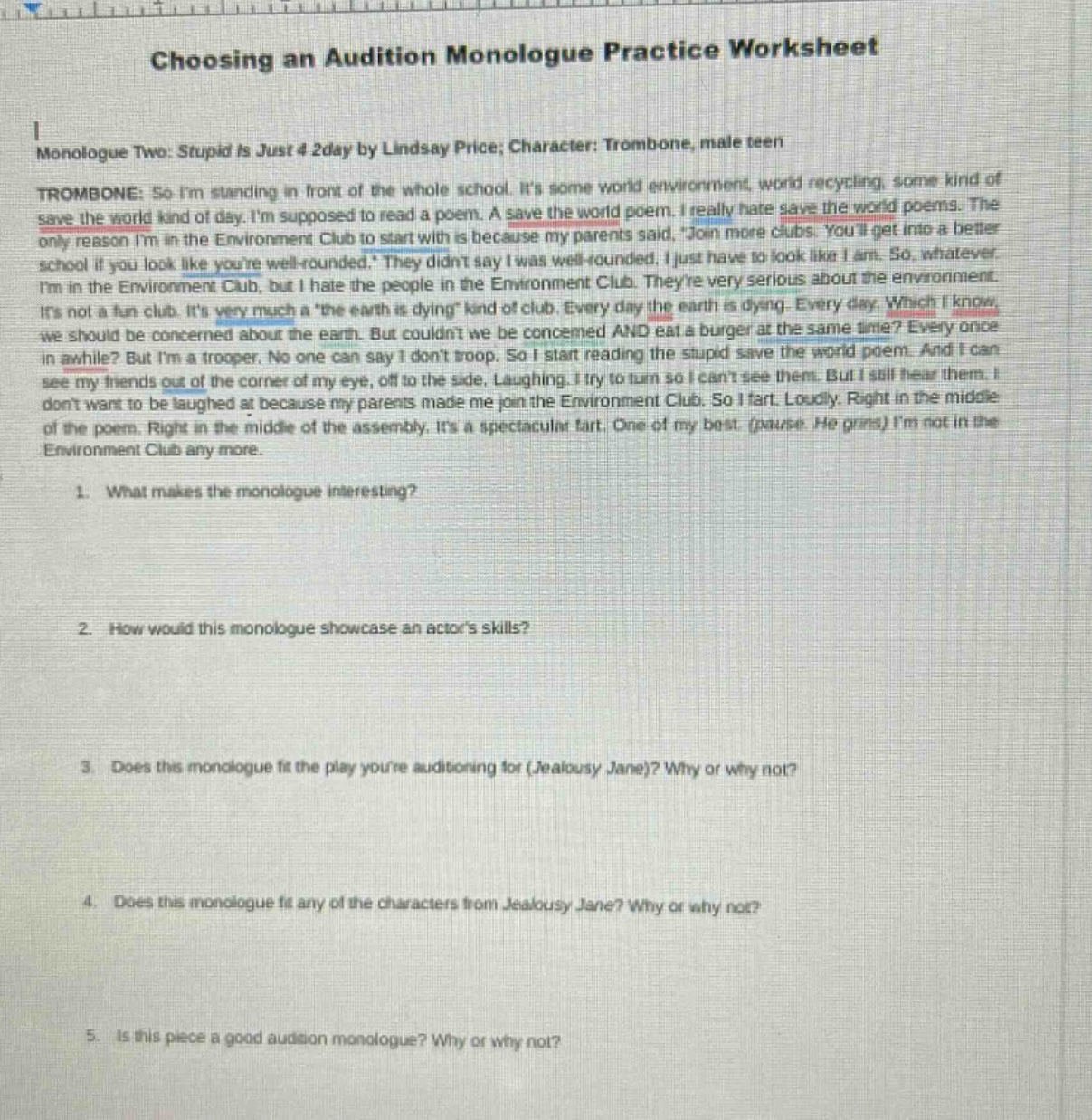 choosing an audition monologue practice worksheet\nmonologue two: stupid is just 4 2day by lindsay price; character: trombone, male teen\ntrombone: so im standing in front of the whole school. its some world environment, world recycling, some kind of save the world kind of day. im supposed to read a poem. a save the world poem. i really hate save the world poems. the only reason im in the environment club to start with is because my parents said, join more clubs. youll get into a better school if you look like youre well - rounded. they didnt say i was well - rounded. i just have to look like i am. so, whatever. im in the environment club, but i hate the people in the environment club. theyre very serious about the environment. its not a fun club. its very much a the earth is dying kind of club. every day the earth is dying. every day. which i know we should be concerned about the earth. but couldnt we be concerned and eat a burger at the same time? every once in a while? but im a trooper. no one can say i dont troop. so i start reading the stupid save the world poem. and i can see my friends out of the corner of my eye, off to the side. laughing. i try to turn so i cant see them. but i still hear them. i dont want to be laughed at because my parents made me join the environment club. so i fart. loudly. right in the middle of the poem. right in the middle of the assembly. its a spectacular fart. one of my best. (pause he grins) im not in the environment club any more.\n1. what makes the monologue interesting?\n2. how would this monologue showcase an actors skills?\n3. does this monologue fit the play youre auditioning for (jealousy jane)? why or why not?\n4. does this monologue fit any of the characters from jealousy jane? why or why not?\n5. is this piece a good audition monologue? why or why not?