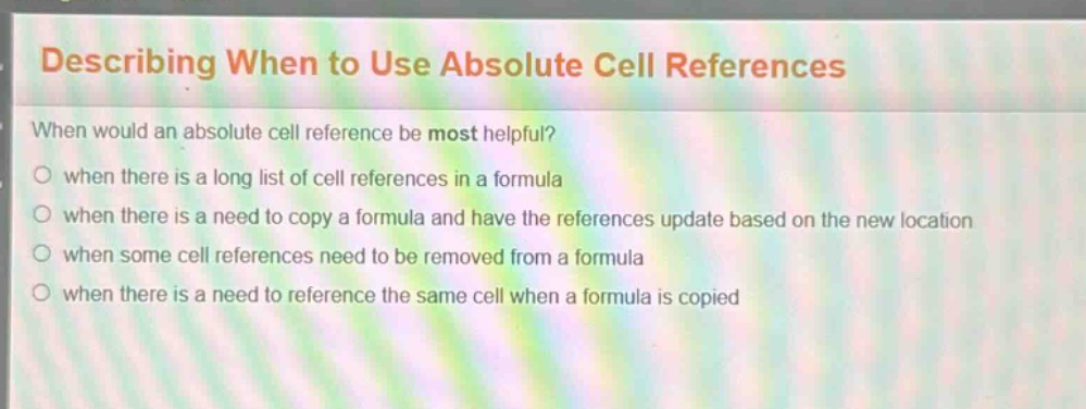 describing when to use absolute cell references\nwhen would an absolute cell reference be most helpful?\nwhen there is a long list of cell references in a formula\nwhen there is a need to copy a formula and have the references update based on the new location\nwhen some cell references need to be removed from a formula\nwhen there is a need to reference the same cell when a formula is copied