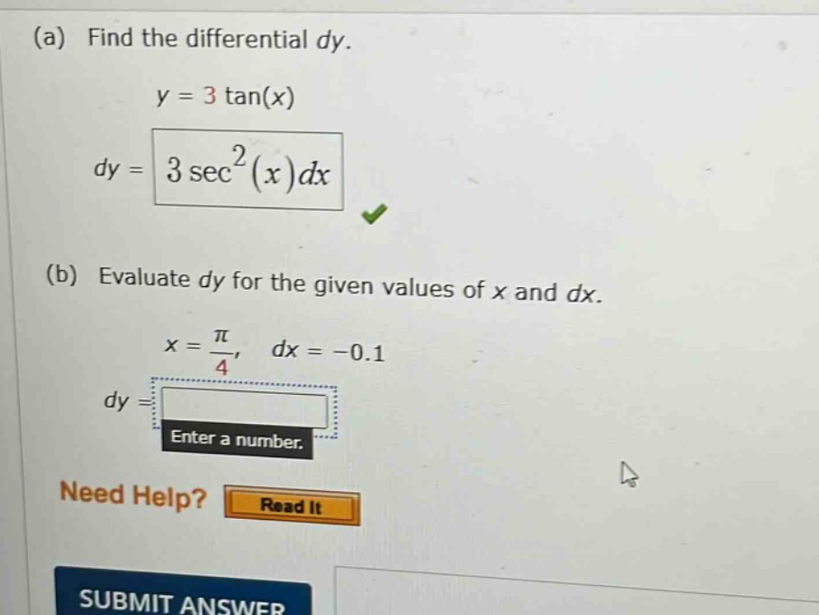 (a) find the differential dy. y = 3 tan(x) dy = 3 sec²(x)dx (b) evaluate dy for the given values of x and dx. x = π/4, dx = -0.1 dy = enter a number. need help? read it submit answer