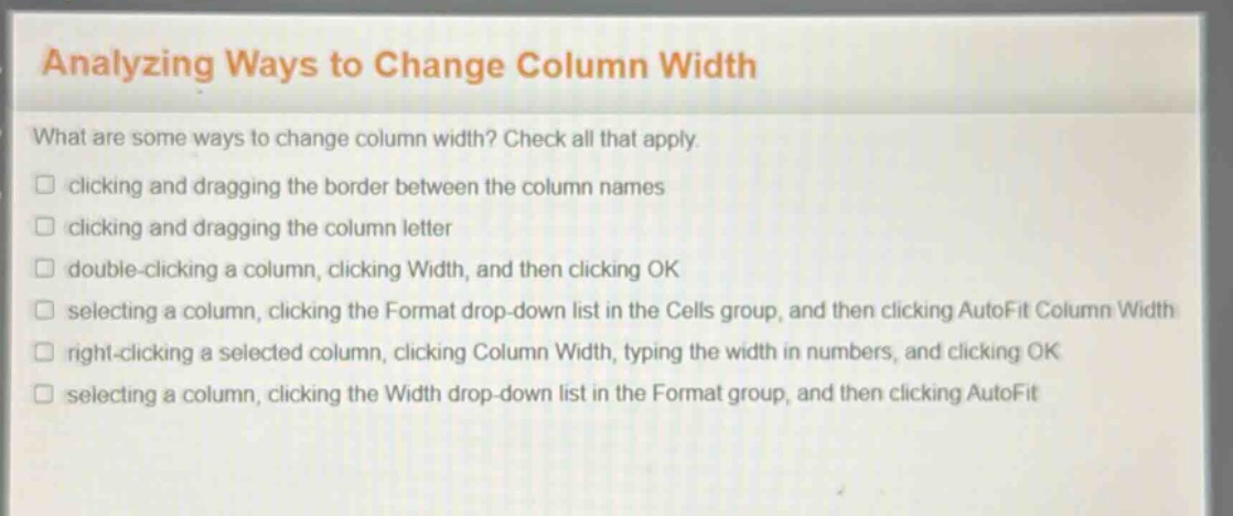 analyzing ways to change column width\nwhat are some ways to change column width? check all that apply.\nclicking and dragging the border between the column names\nclicking and dragging the column letter\ndouble - clicking a column, clicking width, and then clicking ok\nselecting a column, clicking the format drop - down list in the cells group, and then clicking autofit column width\nright - clicking a selected column, clicking column width, typing the width in numbers, and clicking ok\nselecting a column, clicking the width drop - down list in the format group, and then clicking autofit