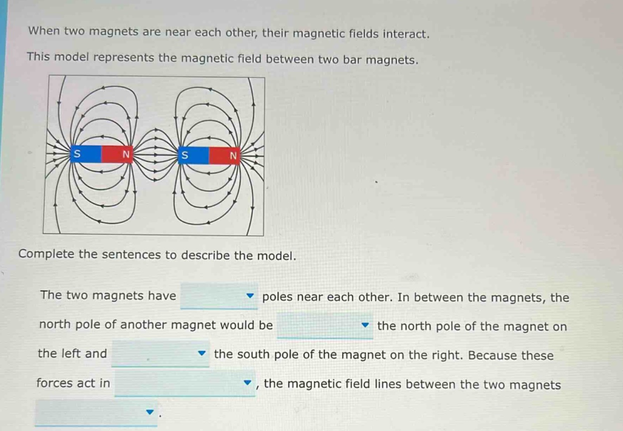 when two magnets are near each other, their magnetic fields interact. this model represents the magnetic field between two bar magnets. complete the sentences to describe the model. the two magnets have poles near each other. in between the magnets, the north pole of another magnet would be the north pole of the magnet on the left and the south pole of the magnet on the right. because these forces act in, the magnetic field lines between the two magnets.