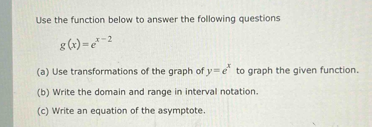 use the function below to answer the following questions\n g(x)=e^{x - 2}\n(a) use transformations of the graph of y = e^{x} to graph the given function.\n(b) write the domain and range in interval notation.\n(c) write an equation of the asymptote.