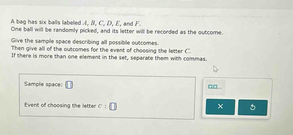 a bag has six balls labeled a, b, c, d, e, and f. one ball will be randomly picked, and its letter will be recorded as the outcome. give the sample space describing all possible outcomes. then give all of the outcomes for the event of choosing the letter c. if there is more than one element in the set, separate them with commas. sample space: event of choosing the letter c :