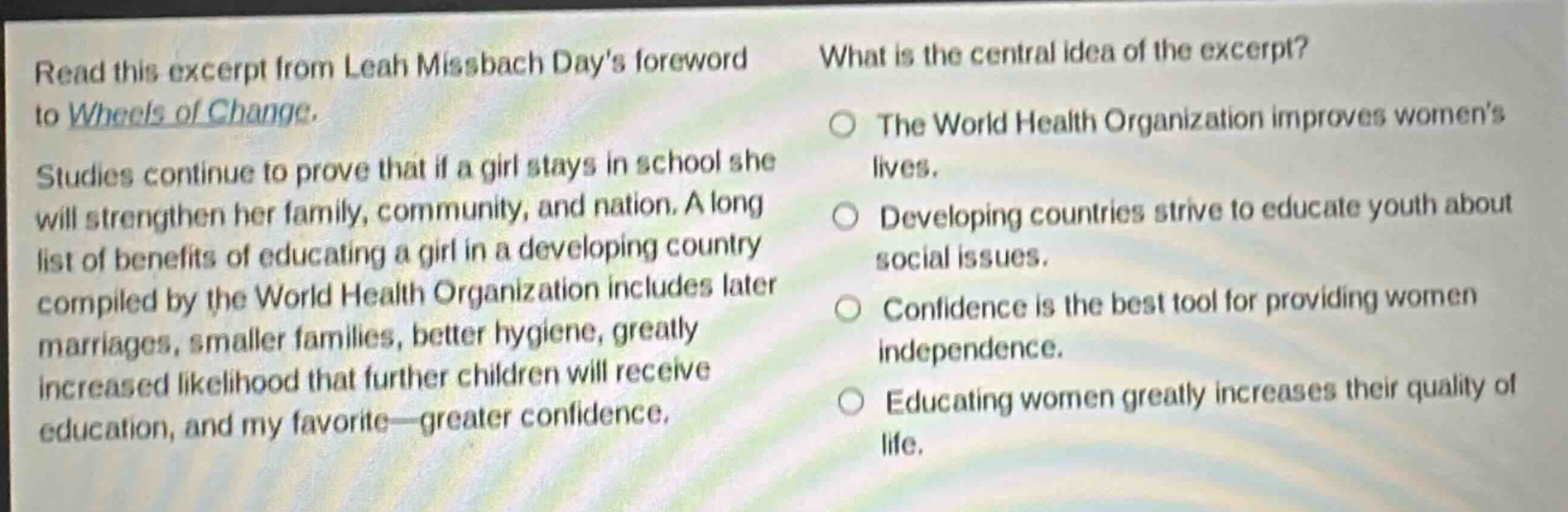 read this excerpt from leah missbach days foreword to wheels of change. studies continue to prove that if a girl stays in school she will strengthen her family, community, and nation. a long list of benefits of educating a girl in a developing country compiled by the world health organization includes later marriages, smaller families, better hygiene, greatly increased likelihood that further children will receive education, and my favorite—greater confidence. what is the central idea of the excerpt? the world health organization improves womens lives. developing countries strive to educate youth about social issues. confidence is the best tool for providing women independence. educating women greatly increases their quality of life.