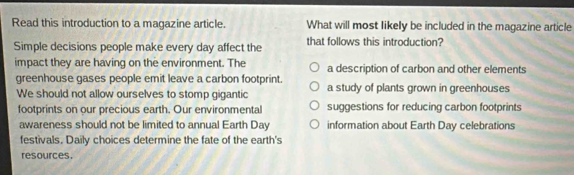 read this introduction to a magazine article. simple decisions people make every day affect the impact they are having on the environment. the greenhouse gases people emit leave a carbon footprint. we should not allow ourselves to stomp gigantic footprints on our precious earth. our environmental awareness should not be limited to annual earth day festivals. daily choices determine the fate of the earths resources. what will most likely be included in the magazine article that follows this introduction? a description of carbon and other elements a study of plants grown in greenhouses suggestions for reducing carbon footprints information about earth day celebrations