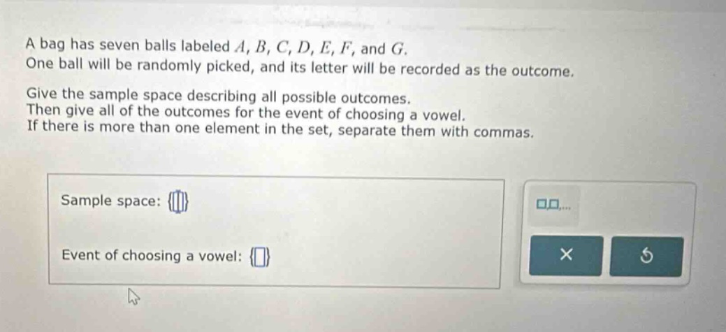 a bag has seven balls labeled a, b, c, d, e, f, and g. one ball will be randomly picked, and its letter will be recorded as the outcome. give the sample space describing all possible outcomes. then give all of the outcomes for the event of choosing a vowel. if there is more than one element in the set, separate them with commas. sample space: {} event of choosing a vowel: {}
