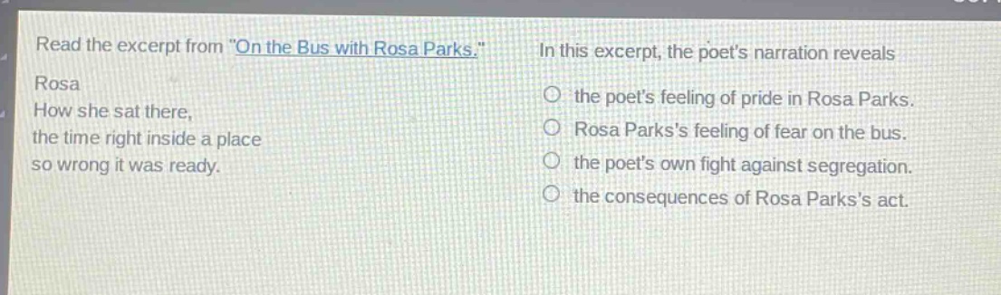 read the excerpt from \on the bus with rosa parks.\ rosa how she sat there, the time right inside a place so wrong it was ready. in this excerpt, the poets narration reveals the poets feeling of pride in rosa parks. rosa parkss feeling of fear on the bus. the poets own fight against segregation. the consequences of rosa parkss act.