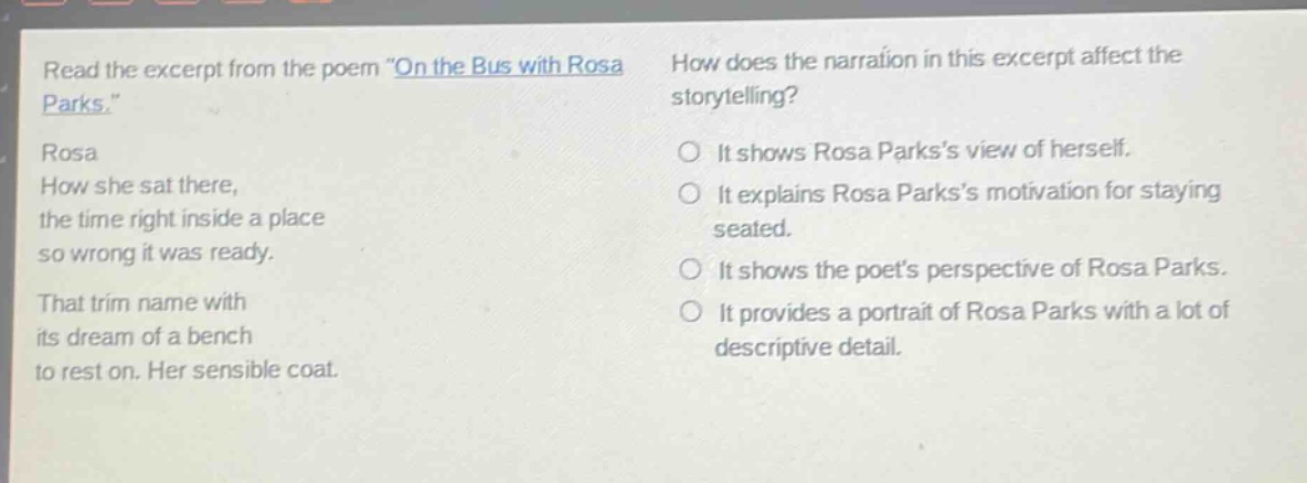read the excerpt from the poem \on the bus with rosa parks.\ rosa how she sat there, the time right inside a place so wrong it was ready. that trim name with its dream of a bench to rest on. her sensible coat. how does the narration in this excerpt affect the storytelling? it shows rosa parkss view of herself. it explains rosa parkss motivation for staying seated. it shows the poets perspective of rosa parks. it provides a portrait of rosa parks with a lot of descriptive detail.